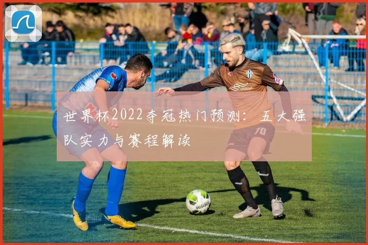 世界杯2022夺冠热门预测：五大强队实力与赛程解读