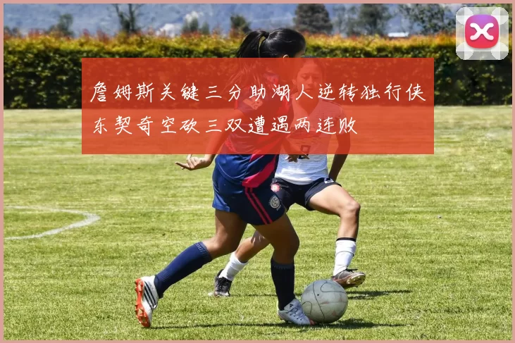詹姆斯关键三分助湖人逆转独行侠东契奇空砍三双遭遇两连败