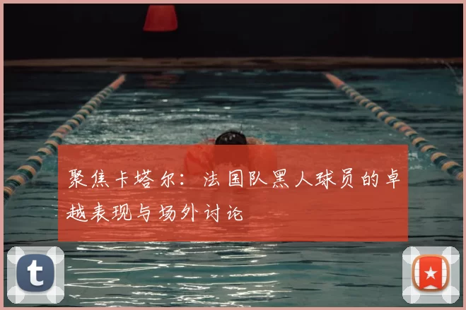聚焦卡塔尔：法国队黑人球员的卓越表现与场外讨论